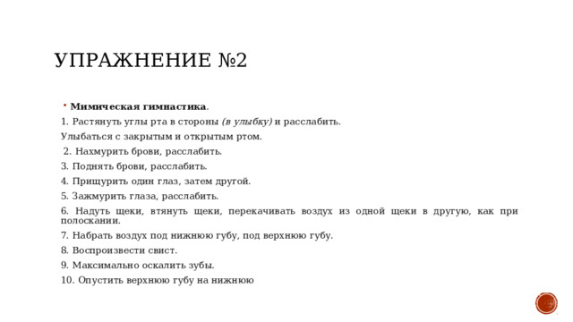 Упражнение №2 Мимическая гимнастика . 1. Растянуть углы рта в стороны  (в улыбку)  и расслабить. Улыбаться с закрытым и открытым ртом.  2. Нахмурить брови, расслабить. 3. Поднять брови, расслабить. 4. Прищурить один глаз, затем другой. 5. Зажмурить глаза, расслабить. 6. Надуть щеки, втянуть щеки, перекачивать воздух из одной щеки в другую, как при полоскании. 7. Набрать воздух под нижнюю губу, под верхнюю губу. 8. Воспроизвести свист. 9. Максимально оскалить зубы. 10. Опустить верхнюю губу на нижнюю 