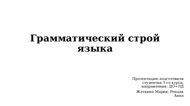 Грамматический строй языка Презентацию подготовили cтудентки 3-го курса, направления: ДО+ЛД Жаткина Мария, Рендак Анна 