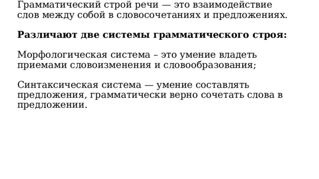 Грамматический строй речи — это взаимодействие слов между собой в словосочетаниях и предложениях.     Различают две системы грамматического строя:   Морфологическая система – это умение владеть приемами словоизменения и словообразования;   Синтаксическая система — умение составлять предложения, грамматически верно сочетать слова в предложении.    