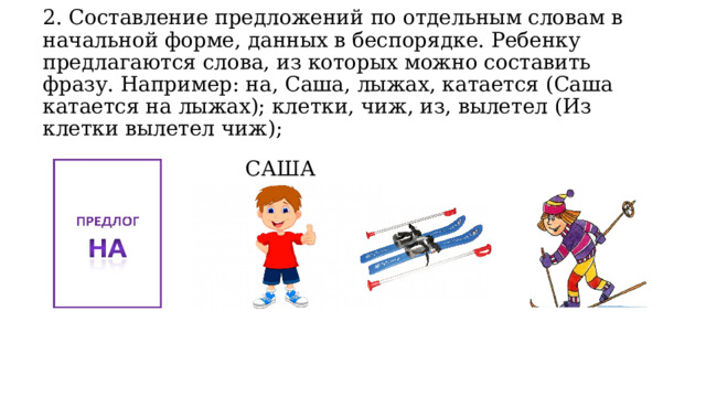 2. Составление предложений по отдельным словам в начальной форме, данных в беспорядке. Ребенку предлагаются слова, из которых можно составить фразу. Например: на, Саша, лыжах, катается (Саша катается на лыжах); клетки, чиж, из, вылетел (Из клетки вылетел чиж);   САША 