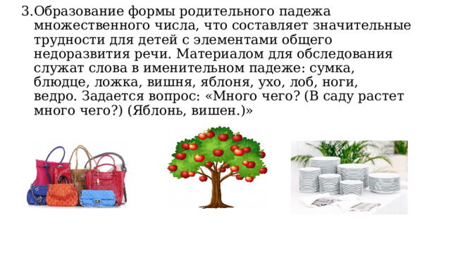 3.Образование формы родительного падежа множественного числа, что составляет значительные трудности для детей с элементами общего недоразвития речи. Материалом для обследования служат слова в именительном падеже: сумка, блюдце, ложка, вишня, яблоня, ухо, лоб, ноги, ведро. Задается вопрос: «Много чего? (В саду растет много чего?) (Яблонь, вишен.)»   