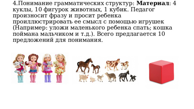 4.Понимание грамматических структур: Материал : 4 куклы, 10 фигурок животных, 1 кубик. Педагог произносит фразу и просит ребенка проиллюстрировать ее смысл с помощью игрушек (Например: уложи маленького ребенка спать; кошка поймана мальчиком и т.д.). Всего предлагается 10 предложений для понимания.   