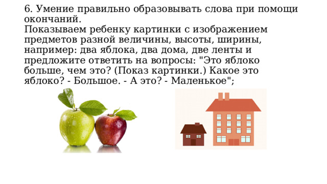 6. Умение правильно образовывать слова при помощи окончаний.  Показываем ребенку картинки с изображением предметов разной величины, высоты, ширины, например: два яблока, два дома, две ленты и предложите ответить на вопросы: 