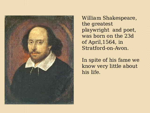  William Shakespeare, the greatest playwright and poet, was born on the 23d of April,1564, in Stratford-on-Avon. In spite of his fame we know very little about his life. 
