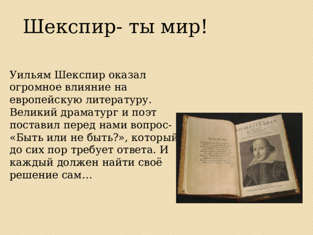 Шекспир- ты мир! Уильям Шекспир оказал огромное влияние на европейскую литературу. Великий драматург и поэт поставил перед нами вопрос- «Быть или не быть?», который до сих пор требует ответа. И каждый должен найти своё решение сам… 