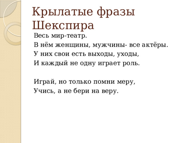 Крылатые фразы Шекспира Весь мир-театр. В нём женщины, мужчины- все актёры. У них свои есть выходы, уходы, И каждый не одну играет роль. Играй, но только помни меру, Учись, а не бери на веру. 