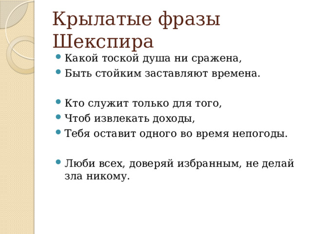 Крылатые фразы Шекспира Какой тоской душа ни сражена, Быть стойким заставляют времена. Кто служит только для того, Чтоб извлекать доходы, Тебя оставит одного во время непогоды. Люби всех, доверяй избранным, не делай зла никому. 
