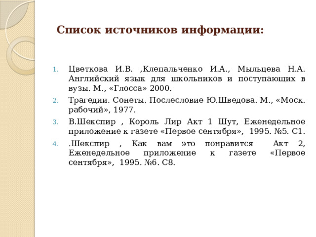  Список источников информации: Цветкова И.В. ,Клепальченко И.А., Мыльцева Н.А. Английский язык для школьников и поступающих в вузы. М., «Глосса» 2000. Трагедии. Сонеты. Послесловие Ю.Шведова. М., «Моск. рабочий», 1977. В.Шекспир , Король Лир Акт 1 Шут, Еженедельное приложение к газете «Первое сентября», 1995. №5. С1. .Шекспир , Как вам это понравится Акт 2, Еженедельное приложение к газете «Первое сентября», 1995. №6. С8. 