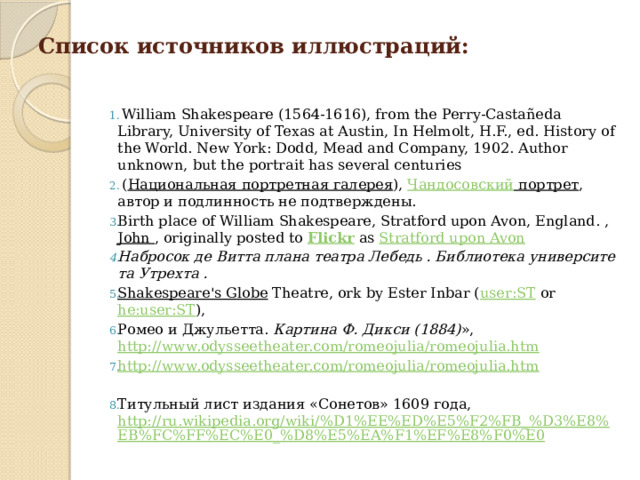Список источников иллюстраций:  William Shakespeare (1564-1616), from the Perry-Castañeda Library, University of Texas at Austin, In Helmolt, H.F., ed. History of the World. New York: Dodd, Mead and Company, 1902. Author unknown, but the portrait has several centuries  ( Национальная портретная галерея ),  Чандосовский портрет , автор и подлинность не подтверждены. Birth place of William Shakespeare, Stratford upon Avon, England. , John , originally posted to  Flickr  as  Stratford upon Avon Набросок де Витта плана театра Лебедь . Библиотека университета Утрехта . Shakespeare's Globe  Theatre, ork by Ester Inbar ( user:ST  or  he:user:ST ), Ромео и Джульетта.  Картина Ф. Дикси (1884) », http://www.odysseetheater.com/romeojulia/romeojulia.htm http://www.odysseetheater.com/romeojulia/romeojulia.htm Титульный лист издания «Сонетов» 1609 года, http://ru.wikipedia.org/wiki/%D1%EE%ED%E5%F2%FB_%D3%E8%EB%FC%FF%EC%E0_%D8%E5%EA%F1%EF%E8%F0%E0 