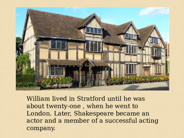 William lived in Stratford until he was about twenty-one , when he went to London. Later, Shakespeare became an actor and a member of a successful acting company. 