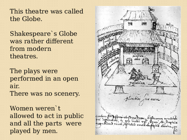  This theatre was called the Globe. Shakespeare`s Globe was rather different from modern theatres. The plays were performed in an open air. There was no scenery. Women weren`t allowed to act in public and all the parts were played by men. 