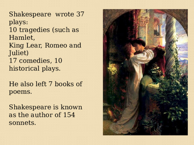  Shakespeare wrote 37 plays: 10 tragedies (such as Hamlet, King Lear, Romeo and Juliet) 17 comedies, 10 historical plays. He also left 7 books of poems. Shakespeare is known as the author of 154 sonnets. 