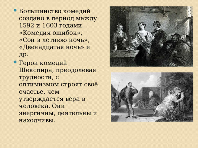 Большинство комедий создано в период между 1592 и 1603 годами. «Комедия ошибок», «Сон в летнюю ночь», «Двенадцатая ночь» и др. Герои комедий Шекспира, преодолевая трудности, с оптимизмом строят своё счастье, чем утверждается вера в человека. Они энергичны, деятельны и находчивы. 