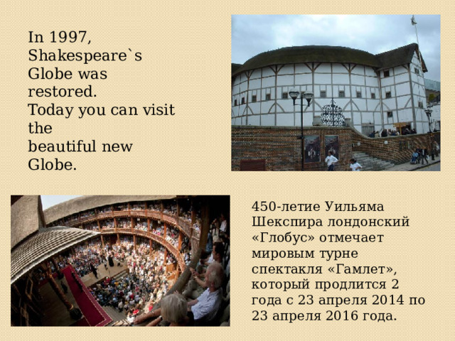In 1997, Shakespeare`s Globe was restored. Today you can visit the beautiful new Globe. 450-летие Уильяма Шекспира лондонский «Глобус» отмечает мировым турне спектакля «Гамлет», который продлится 2 года с 23 апреля 2014 по 23 апреля 2016 года. 