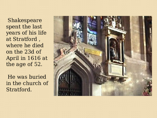   Shakespeare spent the last years of his life at Stratford , where he died on the 23d of April in 1616 at the age of 52.  He was buried in the church of Stratford. 