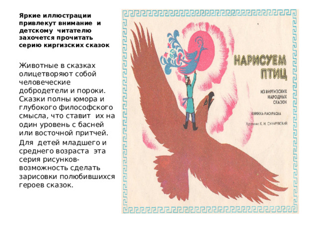 Яркие иллюстрации привлекут внимание и детскому читателю захочется прочитать серию киргизских сказок Животные в сказках олицетворяют собой человеческие добродетели и пороки. Сказки полны юмора и глубокого философского смысла, что ставит их на один уровень с басней или восточной притчей. Для детей младшего и среднего возраста эта серия рисунков- возможность сделать зарисовки полюбившихся героев сказок. 