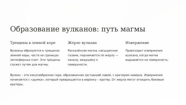  Образование вулканов: путь магмы Трещины в земной коре Жерло вулкана Извержение Вулканы образуются в трещинах земной коры, часто на границах литосферных плит. Эти трещины служат путем для магмы. Раскалённая магма, насыщенная газами, поднимается по жерлу — каналу, ведущему к поверхности. Происходит извержение вулкана, когда магма вырывается на поверхность. Вулкан – это конусообразная гора, образованная застывшей лавой, с кратером наверху. Извержение начинается с «дымка», который превращается в воронку – кратер. От жерла могут отходить боковые кратеры. 