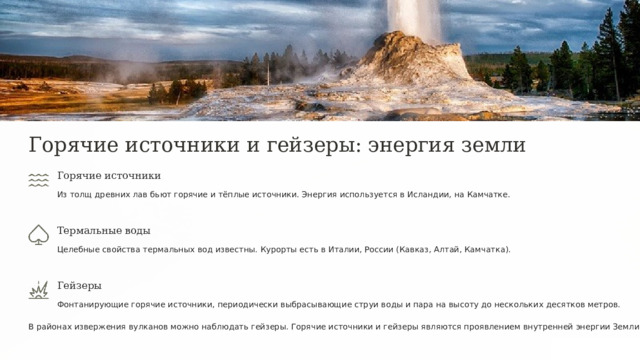  Горячие источники и гейзеры: энергия земли Горячие источники Из толщ древних лав бьют горячие и тёплые источники. Энергия используется в Исландии, на Камчатке. Термальные воды Целебные свойства термальных вод известны. Курорты есть в Италии, России (Кавказ, Алтай, Камчатка). Гейзеры Фонтанирующие горячие источники, периодически выбрасывающие струи воды и пара на высоту до нескольких десятков метров. В районах извержения вулканов можно наблюдать гейзеры. Горячие источники и гейзеры являются проявлением внутренней энергии Земли. 