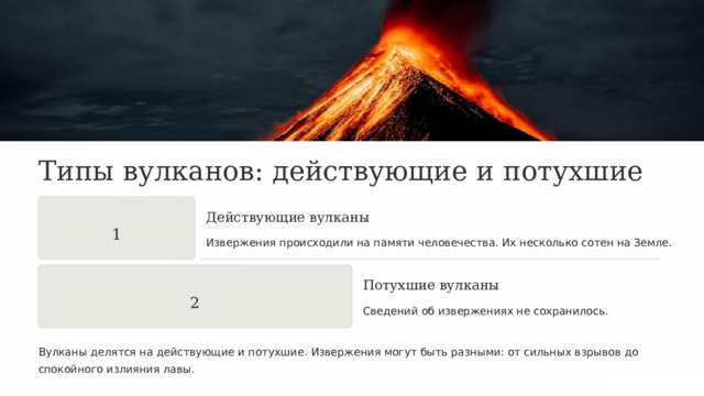  Типы вулканов: действующие и потухшие Действующие вулканы 1 Извержения происходили на памяти человечества. Их несколько сотен на Земле. Потухшие вулканы 2 Сведений об извержениях не сохранилось. Вулканы делятся на действующие и потухшие. Извержения могут быть разными: от сильных взрывов до спокойного излияния лавы. 