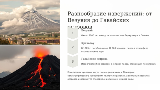  Разнообразие извержений: от Везувия до Гавайских островов Везувий Около 2000 лет назад засыпал пеплом Геркуланум и Помпеи. Кракатау В 1883 г. погибли около 37 000 человек, пепел в атмосфере вызывал яркие зори. Гавайские острова Извергаются без взрывов, с жидкой лавой, стекающей по склонам. Извержения вулканов могут сильно различаться. Примером катастрофического извержения является Кракатау, а вулканы Гавайских островов извергаются спокойно, с излиянием жидкой лавы. 