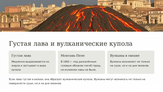  Густая лава и вулканические купола Густая лава Монтань-Пеле Вулканы в океане Медленно выдавливается из жерла и застывает в виде купола. В 1902 г. под раскалённым газовым облаком погиб город, но излияния лавы не было. Вулканы возникают не только на суше, но и на дне океанов. Если лава густая и вязкая, она образует вулканические купола. Вулканы могут возникать не только на поверхности суши, но и на дне океанов. 