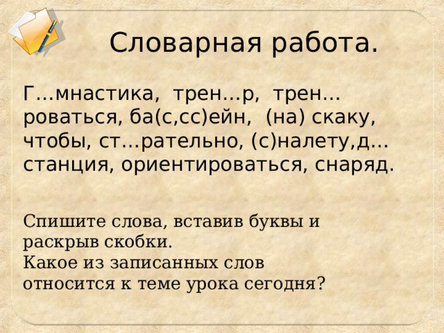 Словарная работа. Г…мнастика, трен…р, трен…роваться, ба(с,сс)ейн, (на) скаку, чтобы, ст…рательно, (с)налету,д…станция, ориентироваться, снаряд. Спишите слова, вставив буквы и раскрыв скобки. Какое из записанных слов относится к теме урока сегодня? 