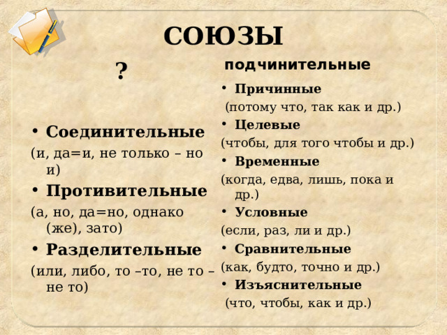 СОЮЗЫ ? подчинительные Причинные  (потому что, так как и др.) Целевые (чтобы, для того чтобы и др.) Временные  (когда, едва, лишь, пока и др.) Условные (если, раз, ли и др.) Сравнительные  (как, будто, точно и др.) Изъяснительные  (что, чтобы, как и др.) Соединительные  (и, да=и, не только – но и) Противительные  (а, но, да=но, однако (же), зато) Разделительные  (или, либо, то –то, не то – не то) 