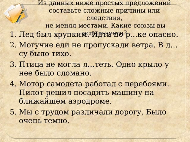 Из данных ниже простых предложений составьте сложные причины или следствия,  не меняя местами. Какие союзы вы используете? Лед был хрупким. Идти по р…ке опасно. Могучие ели не пропускали ветра. В л…су было тихо. Птица не могла л…теть. Одно крыло у нее было сломано. Мотор самолета работал с перебоями. Пилот решил посадить машину на ближайшем аэродроме. Мы с трудом различали дорогу. Было очень темно. 