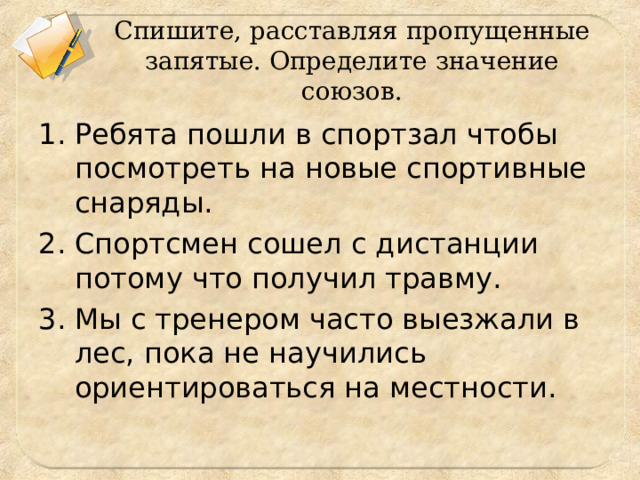 Спишите, расставляя пропущенные запятые. Определите значение союзов. Ребята пошли в спортзал чтобы посмотреть на новые спортивные снаряды. Спортсмен сошел с дистанции потому что получил травму. Мы с тренером часто выезжали в лес, пока не научились ориентироваться на местности.  