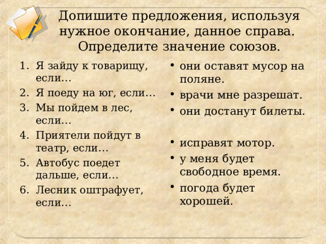 Допишите предложения, используя нужное окончание, данное справа.  Определите значение союзов. Я зайду к товарищу, если… Я поеду на юг, если… Мы пойдем в лес, если… Приятели пойдут в театр, если… Автобус поедет дальше, если… Лесник оштрафует, если… они оставят мусор на поляне. врачи мне разрешат. они достанут билеты. исправят мотор. у меня будет свободное время. погода будет хорошей. 