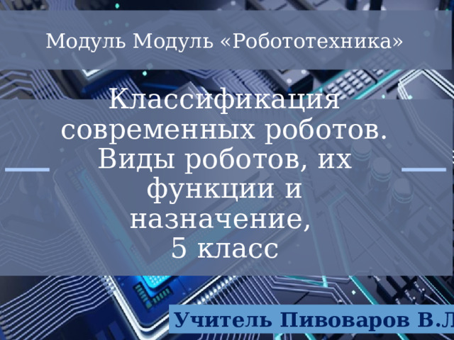 Модуль Модуль «Робототехника» Классификация современных роботов. Виды роботов, их функции и назначение,  5 класс Учитель Пивоваров В.Л. 