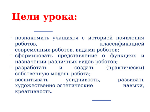 Цели урока: познакомить учащихся с историей появления роботов, классификацией современных роботов, видами роботов; сформировать представление о функциях и назначении различных видов роботов; разработать и создать (практически) собственную модель робота; воспитывать усидчивость, развивать художественно-эстетические навыки, креативность. 