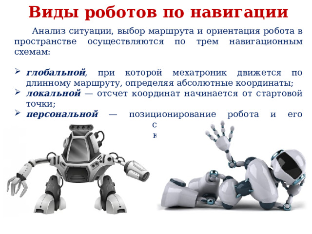 Виды роботов по навигации  Анализ ситуации, выбор маршрута и ориентация робота в пространстве осуществляются по трем навигационным схемам: глобальной , при которой мехатроник движется по длинному маршруту, определяя абсолютные координаты; локальной — отсчет координат начинается от стартовой точки; персональной — позиционирование робота и его механизмов осуществляется за счет взаимодействия с близко находящимися объектами. 