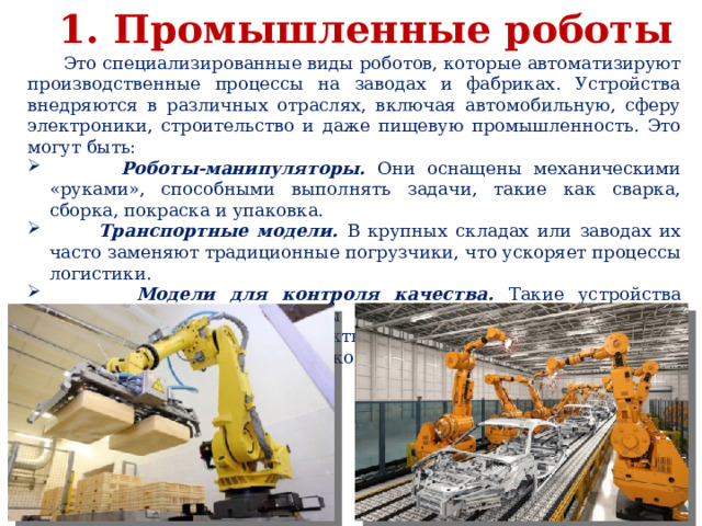 1. Промышленные роботы  Это специализированные виды роботов, которые автоматизируют производственные процессы на заводах и фабриках. Устройства внедряются в различных отраслях, включая автомобильную, сферу электроники, строительство и даже пищевую промышленность. Это могут быть:  Роботы-манипуляторы. Они оснащены механическими «руками», способными выполнять задачи, такие как сварка, сборка, покраска и упаковка.  Транспортные модели. В крупных складах или заводах их часто заменяют традиционные погрузчики, что ускоряет процессы логистики.  Модели для контроля качества. Такие устройства используют камеры, сенсоры и искусственный интеллект для проверки продукции на дефекты и брак. Они способны выявлять малейшие отклонения, которые невозможно заметить человеческим глазом. 
