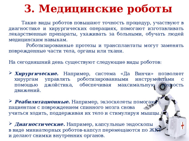 3. Медицинские роботы  Такие виды роботов повышают точность процедур, участвуют в диагностике и хирургических операциях, помогают изготавливать лекарственные препараты, ухаживать за больными, обучать людей медицинским навыкам.  Роботизированные протезы и трансплантаты могут заменять поврежденные части тела, органы или ткани. На сегодняшний день существуют следующие виды роботов: Хирургические. Например, система «Да Винчи» позволяет хирургам управлять роботизированными инструментами с помощью джойстика, обеспечивая максимальную точность движений. Реабилитационные. Например, экзоскелеты помогают пациентам с повреждением спинного мозга снова учиться ходить, поддерживая их тело и стимулируя мышцы. Диагностические. Например, капсульные эндоскопы в виде миниатюрных роботов-капсул перемещаются по ЖКТ и делают снимки внутренних органов. 