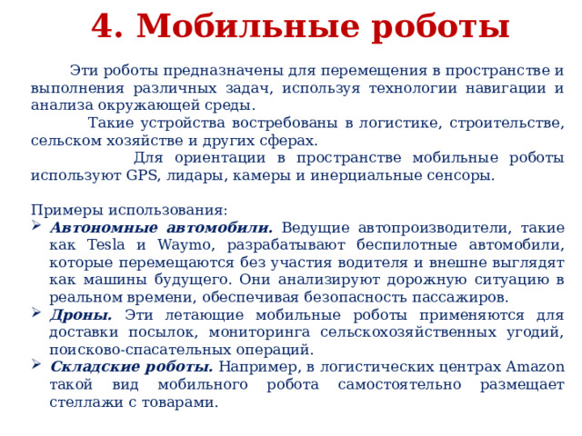4. Мобильные роботы  Эти роботы предназначены для перемещения в пространстве и выполнения различных задач, используя технологии навигации и анализа окружающей среды.  Такие устройства востребованы в логистике, строительстве, сельском хозяйстве и других сферах.  Для ориентации в пространстве мобильные роботы используют GPS, лидары, камеры и инерциальные сенсоры. Примеры использования: Автономные автомобили. Ведущие автопроизводители, такие как Tesla и Waymo, разрабатывают беспилотные автомобили, которые перемещаются без участия водителя и внешне выглядят как машины будущего. Они анализируют дорожную ситуацию в реальном времени, обеспечивая безопасность пассажиров. Дроны. Эти летающие мобильные роботы применяются для доставки посылок, мониторинга сельскохозяйственных угодий, поисково-спасательных операций. Складские роботы. Например, в логистических центрах Amazon такой вид мобильного робота самостоятельно размещает стеллажи с товарами. 