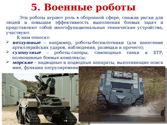 5. Военные роботы  Эти роботы играют роль в оборонной сфере, снижая риски для людей и повышая эффективность выполнения боевых задач и представляют собой многофункциональные технические устройства, участвуют.  К ним относят: воздушные – например, роботы-беспилотники (для нанесения артиллерийских ударов, наблюдения, разведки и прочего); сухопутные – роботы-саперы, самоходные танки и БТР, полноценные боевые комплексы; морские – надводные и подводные аппараты, выполняющие поиск мин, функции патрулирования, сопровождения и другие. 