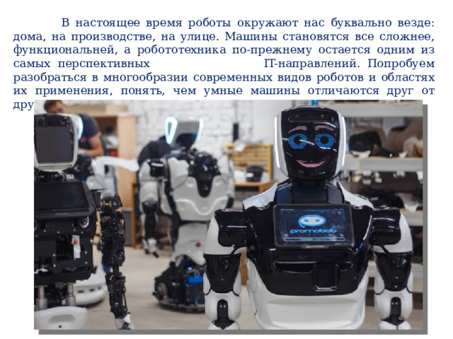  В настоящее время роботы окружают нас буквально везде: дома, на производстве, на улице. Машины становятся все сложнее, функциональней, а робототехника по-прежнему остается одним из самых перспективных IT-направлений. Попробуем разобраться в многообразии современных видов роботов и областях их применения, понять, чем умные машины отличаются друг от друга, какие задачи выполняют. 
