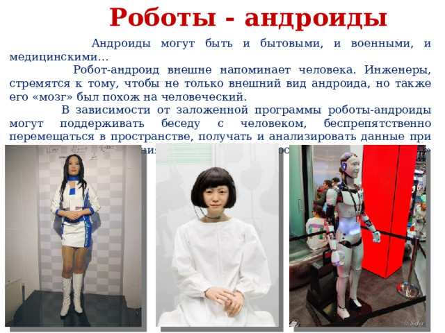  Роботы - андроиды  Андроиды могут быть и бытовыми, и военными, и медицинскими…  Робот-андроид внешне напоминает человека. Инженеры, стремятся к тому, чтобы не только внешний вид андроида, но также его «мозг» был похож на человеческий.  В зависимости от заложенной программы роботы-андроиды могут поддерживать беседу с человеком, беспрепятственно перемещаться в пространстве, получать и анализировать данные при помощи «органов зрения», «ощущать» прикосновения, «чувствовать» боль и прочее. 