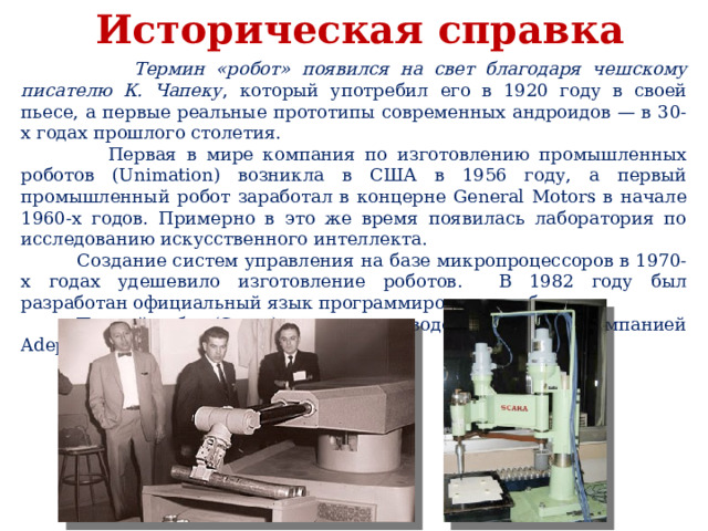 Историческая справка  Термин «робот» появился на свет благодаря чешскому писателю К. Чапеку , который употребил его в 1920 году в своей пьесе, а первые реальные прототипы современных андроидов — в 30-х годах прошлого столетия.  Первая в мире компания по изготовлению промышленных роботов (Unimation) возникла в США в 1956 году, а первый промышленный робот заработал в концерне General Motors в начале 1960-х годов. Примерно в это же время появилась лаборатория по исследованию искусственного интеллекта.  Создание систем управления на базе микропроцессоров в 1970-х годах удешевило изготовление роботов. В 1982 году был разработан официальный язык программирования роботов.  Первый робот (Scara) с электроприводом изготовлен компанией Adept в 1984 году. 