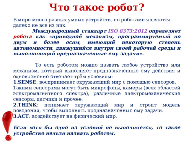 Что такое робот? В мире много разных умных устройств, но роботами являются далеко не все из них.  Международный стандарт  ISO 8373:2012  определяет робота как «приводной механизм, программируемый по двум и более осям, имеющий некоторую степень автономности, движущийся внутри своей рабочей среды и выполняющий предназначенные ему задачи».   То есть роботом можно назвать любое устройство или механизм, который выполняет предназначенные ему действия и одновременно отвечает трём условиям: SENSE : воспринимает окружающий мир с помощью сенсоров. Такими сенсорами могут быть микрофоны, камеры (всех областей электромагнитного спектра), различные электромеханические сенсоры, датчики и прочее. THINK : понимает окружающий мир и строит модель поведения, чтобы выполнять предназначенные ему задачи. ACT : воздействует на физический мир.  Если хотя бы одно из условий не выполняется, то такое устройство нельзя назвать роботом. 
