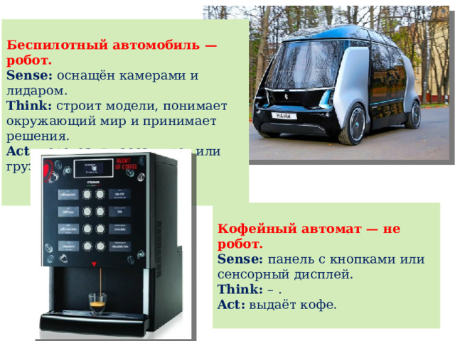  Беспилотный автомобиль — робот. Sense: оснащён камерами и лидаром. Think: строит модели, понимает окружающий мир и принимает решения. Act: перевозит пассажиров или груз.  Кофейный автомат — не робот. Sense: панель с кнопками или сенсорный дисплей. Think: – . Act: выдаёт кофе. 