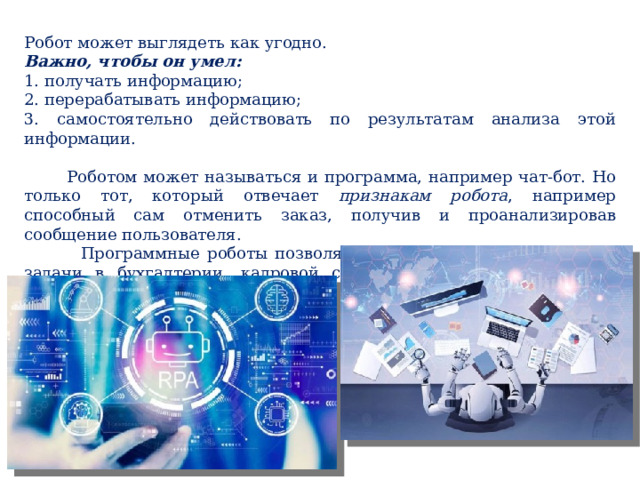 Робот может выглядеть как угодно. Важно, чтобы он умел: 1. получать информацию; 2. перерабатывать информацию; 3. самостоятельно действовать по результатам анализа этой информации.  Роботом может называться и программа, например чат-бот. Но только тот, который отвечает признакам робота , например способный сам отменить заказ, получив и проанализировав сообщение пользователя.  Программные роботы позволяют автоматизировать рутинные задачи в бухгалтерии, кадровой службе, логистике, клиентской поддержке и т. д. 