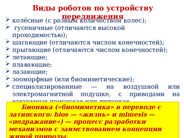 Виды роботов по устройству передвижения колёсные (с разным количеством колес);  гусеничные (отличаются высокой проходимостью); шагающие (отличаются числом конечностей); прыгающие (отличаются числом конечностей); летающие; плавающие; лазающие; зооморфные (или биомиметические); специализированные — на воздушной или электромагнитной подушке, с приводами на вакуумных присосках или липучках.  Бионика («биомиметика» в переводе с латинского: bios — «жизнь» и mimesis — «подражание») — процесс разработки механизмов с заимствованием концепции живой природы. 