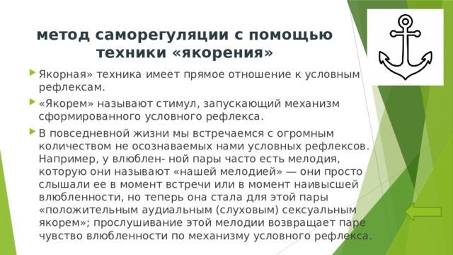 метод саморегуляции с помощью техники «якорения»   Якорная» техника имеет прямое отношение к условным рефлексам. «Якорем» называют стимул, запускающий механизм сформированного условного рефлекса. В повседневной жизни мы встречаемся с огромным количеством не осознаваемых нами условных рефлексов. Например, у влюблен- ной пары часто есть мелодия, которую они называют «нашей мелодией» — они просто слышали ее в момент встречи или в момент наивысшей влюбленности, но теперь она стала для этой пары «положительным аудиальным (слуховым) сексуальным якорем»; прослушивание этой мелодии возвращает паре чувство влюбленности по механизму условного рефлекса. 