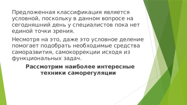 Предложенная классификация является условной, поскольку в данном вопросе на сегодняшний день у специалистов пока нет единой точки зрения. Несмотря на это, даже это условное деление помогает подобрать необходимые средства саморазвития, самокоррекции исходя из функциональных задач.  Рассмотрим наиболее интересные техники саморегуляции 