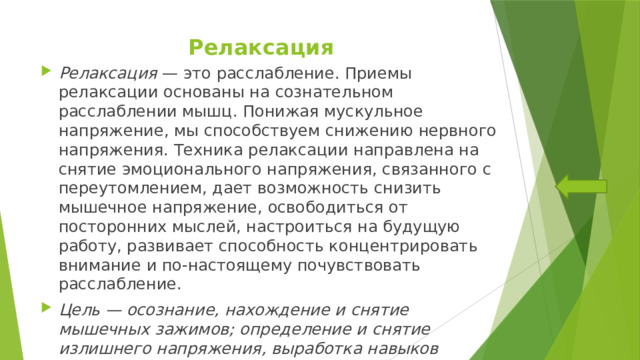 Релаксация Релаксация — это расслабление. Приемы релаксации основаны на сознательном расслаблении мышц. Понижая мускульное напряжение, мы способствуем снижению нервного напряжения. Техника релаксации направлена на снятие эмоционального напряжения, связанного с переутомлением, дает возможность снизить мышечное напряжение, освободиться от посторонних мыслей, настроиться на будущую работу, развивает способность концентрировать внимание и по-настоящему почувствовать расслабление. Цель — осознание, нахождение и снятие мышечных зажимов; определение и снятие излишнего напряжения, выработка навыков мышечного контроля. 