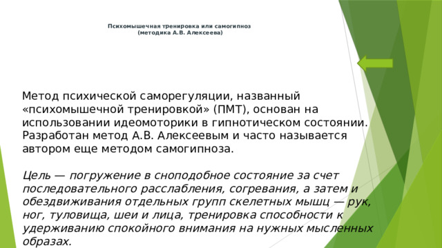 Психомышечная тренировка или самогипноз  (методика А.В. Алексеева)            Метод психической саморегуляции, названный «психомышечной тренировкой» (ПМТ), основан на использовании идеомоторики в гипнотическом состоянии. Разработан метод А.В. Алексеевым и часто называется автором еще методом самогипноза.   Цель — погружение в сноподобное состояние за счет последовательного расслабления, согревания, а затем и обездвиживания отдельных групп скелетных мышц — рук, ног, туловища, шеи и лица, тренировка способности к удерживанию спокойного внимания на нужных мысленных образах. 