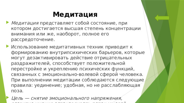 Медитация Медитация представляет собой состояние, при котором достигается высшая степень концентрации внимания или же, наоборот, полное его рассредоточение. Использование медитативных техник приводит к формированию внутрипсихических барьеров, которые могут дезактивировать действие отрицательных раздражителей, способствует положительной перестройке и укреплению психических функций, связанных с эмоционально-волевой сферой человека. При выполнении медитации соблюдаются следующие правила: уединение; удобная, но не расслабляющая поза.  Цель — снятие эмоционального напряжения, развитие умения останавливать поток мыслей. 