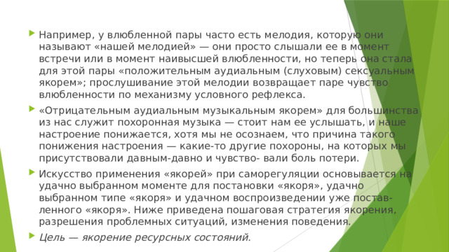 Например, у влюбленной пары часто есть мелодия, которую они называют «нашей мелодией» — они просто слышали ее в момент встречи или в момент наивысшей влюбленности, но теперь она стала для этой пары «положительным аудиальным (слуховым) сексуальным якорем»; прослушивание этой мелодии возвращает паре чувство влюбленности по механизму условного рефлекса. «Отрицательным аудиальным музыкальным якорем» для большинства из нас служит похоронная музыка — стоит нам ее услышать, и наше настроение понижается, хотя мы не осознаем, что причина такого понижения настроения — какие-то другие похороны, на которых мы присутствовали давным-давно и чувство- вали боль потери. Искусство применения «якорей» при саморегуляции основывается на удачно выбранном моменте для постановки «якоря», удачно выбранном типе «якоря» и удачном воспроизведении уже постав- ленного «якоря». Ниже приведена пошаговая стратегия якорения, разрешения проблемных ситуаций, изменения поведения. Цель — якорение ресурсных состояний. 